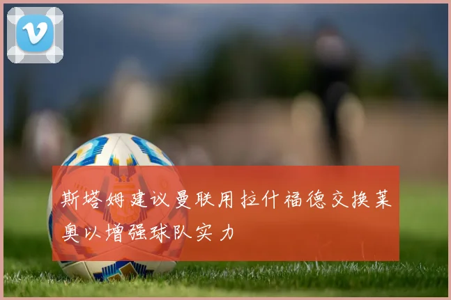 斯塔姆建议曼联用拉什福德交换莱奥以增强球队实力