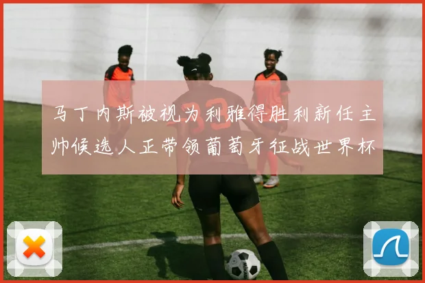 马丁内斯被视为利雅得胜利新任主帅候选人正带领葡萄牙征战世界杯