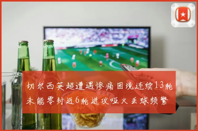 切尔西英超遭遇惨痛困境连续13轮未能零封近6轮进攻哑火丢球频繁