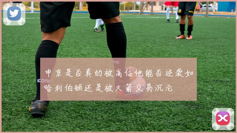 申京是否真的被高估他能否逆袭如哈利伯顿还是被火箭交易沉沦