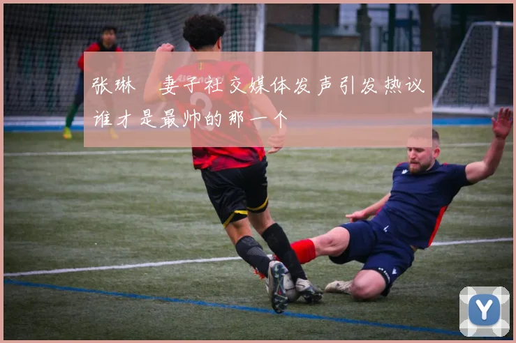 张琳芃妻子社交媒体发声引发热议谁才是最帅的那一个