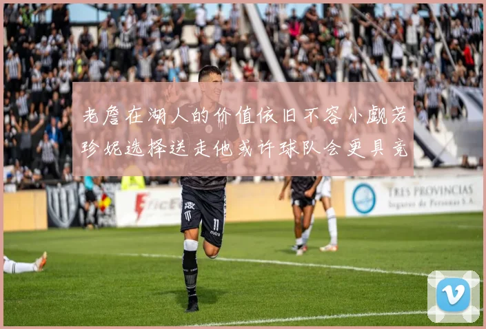 老詹在湖人的价值依旧不容小觑若珍妮选择送走他或许球队会更具竞争力