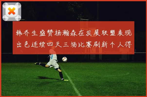 韩乔生盛赞杨瀚森在发展联盟表现出色连续四天三场比赛刷新个人得分与篮板纪录