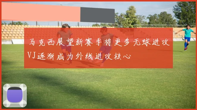 马克西展望新赛季将更多无球进攻VJ逐渐成为外线进攻核心