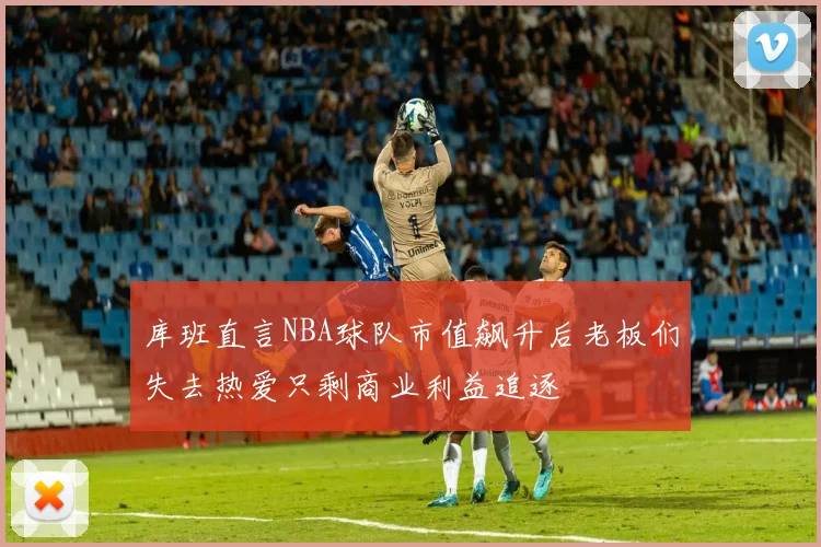 库班直言NBA球队市值飙升后老板们失去热爱只剩商业利益追逐