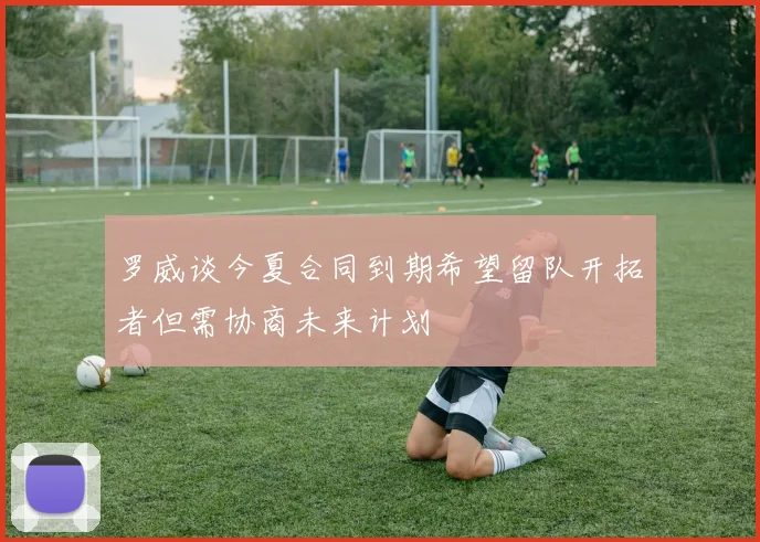 罗威谈今夏合同到期希望留队开拓者但需协商未来计划