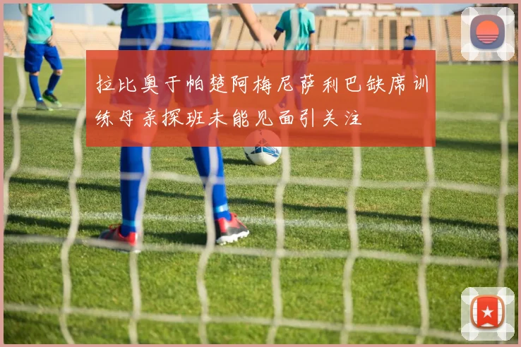 拉比奥于帕楚阿梅尼萨利巴缺席训练母亲探班未能见面引关注
