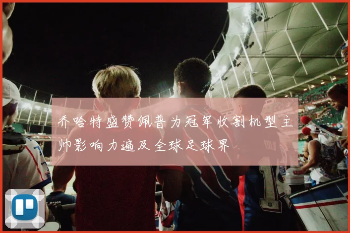 乔哈特盛赞佩普为冠军收割机型主帅影响力遍及全球足球界