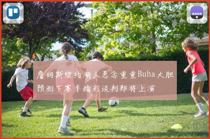 詹姆斯续约湖人悬念重重Buha大胆预测下赛季精彩谈判即将上演