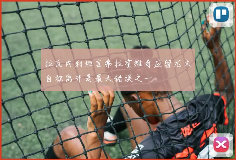 拉瓦内利坦言弗拉霍维奇应留尤文自称离开是最大错误之一