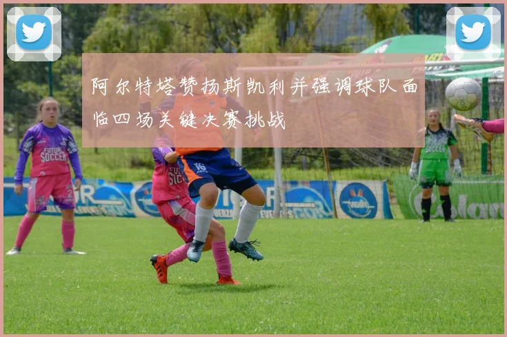 阿尔特塔赞扬斯凯利并强调球队面临四场关键决赛挑战