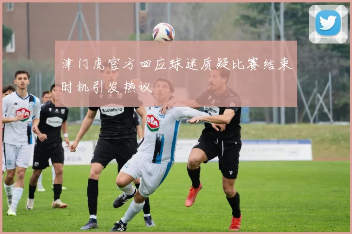 津门虎官方回应球迷质疑比赛结束时机引发热议