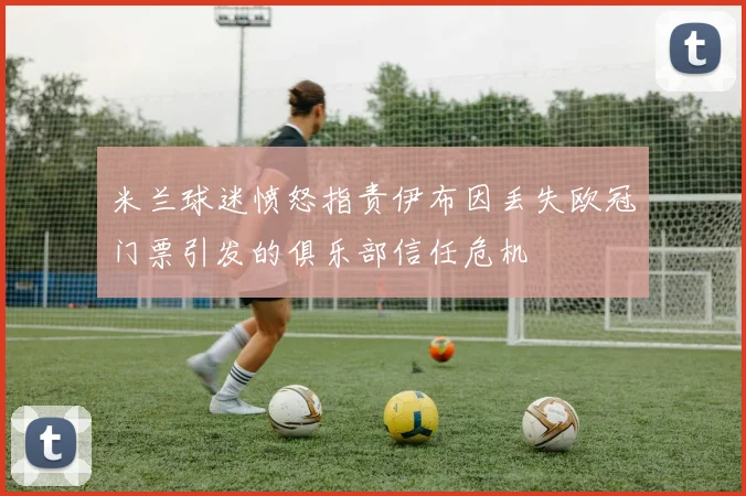 米兰球迷愤怒指责伊布因丢失欧冠门票引发的俱乐部信任危机